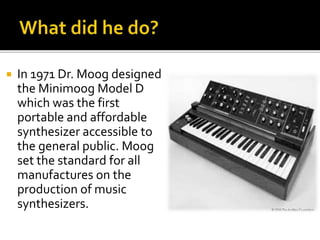  In 1971 Dr. Moog designed
the Minimoog Model D
which was the first
portable and affordable
synthesizer accessible to
the general public. Moog
set the standard for all
manufactures on the
production of music
synthesizers.
 
