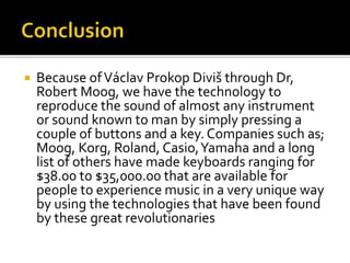  Because ofVáclav Prokop Diviš through Dr,
Robert Moog, we have the technology to
reproduce the sound of almost any instrument
or sound known to man by simply pressing a
couple of buttons and a key. Companies such as;
Moog, Korg, Roland, Casio,Yamaha and a long
list of others have made keyboards ranging for
$38.00 to $35,000.00 that are available for
people to experience music in a very unique way
by using the technologies that have been found
by these great revolutionaries
 