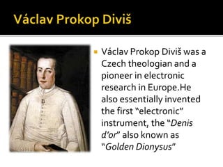  Václav Prokop Diviš was a
Czech theologian and a
pioneer in electronic
research in Europe.He
also essentially invented
the first “electronic”
instrument, the “Denis
d’or” also known as
“Golden Dionysus”
 