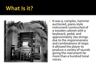 It was a; complex, hammer
auctioned, piano-style
instrument constructed of
a wooden cabinet with a
keyboard, pedal, and
approximately 700 strings.
due to the responsiveness
and combinations of stops
it allowed the player to
produce a variety of sounds
giving the instrument far
more than a hundred tonal
voices.
 