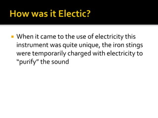  When it came to the use of electricity this
instrument was quite unique, the iron stings
were temporarily charged with electricity to
“purify” the sound
 