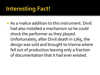  As a malice addition to this instrument. Diviš
had also installed a mechanism so he could
shock the performer as they played.
Unfortunately, after Diviš death in 1765, the
design was sold and brought toVienna where
fell out of production leaving only a fraction
of documentation that it had ever existed.
 