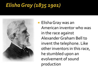  Elisha Gray was an
American inventor who was
in the race against
Alexander Graham Bell to
invent the telephone. Like
other inventors in this race,
he stumbled upon an
evolvement of sound
production
 