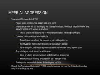 IMPERIAL AGGRESSION
•

Townshend Revenue Act of 1767
•

Placed taxes on glass, tea, paper, lead, and paint

•

The revenue from this tax would pay the salaries of officials, centralize colonial control, and
allow for search and seizure at any time.
• This is one of the reasons the 4th Amendment made it into the Bill of Rights

•

Colonists considered this act dangerous
• Raised revenue without the consent of colonial legislatures
• Removed law making from the colonial legislature's control
• Up to this point, only legal representatives of the colonies could impose taxes

•

Boycotts began on all items the act targeted
• Sons of Liberty grew in numbers and strength as a response
• Merchants quit ordering British goods on 1 January 1769

•
•

The boycotts successfully limited British imports by 38%

Overall, the Townshend Acts raised 21,000 pounds revenue, but cost the British ten times that
amount to enforce the acts

 