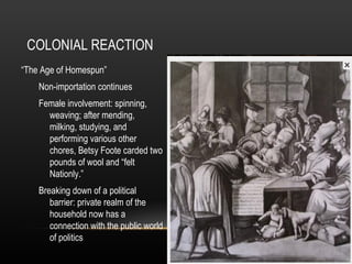 COLONIAL REACTION
“The Age of Homespun”
Non-importation continues
Female involvement: spinning,
weaving; after mending,
milking, studying, and
performing various other
chores, Betsy Foote carded two
pounds of wool and “felt
Nationly.”
Breaking down of a political
barrier: private realm of the
household now has a
connection with the public world
of politics

 
