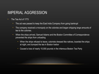 IMPERIAL AGGRESSION
•

The Tea Act of 1773
• The act was passed to keep the East India Company from going bankrupt
• The company received a monopoly on the colonies and began shipping large amounts of
tea to the colonies.
• When the ships arrived, Samuel Adams and the Boston Committee of Correspondence
prevented the ships from unloading
• When the ships refused to leave, colonists dressed like natives, boarded the ships
at night, and dumped the tea in Boston harbor
• Caused a loss of nearly 10,000 pounds in the infamous Boston Tea Party

 
