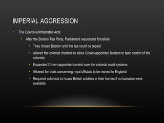 IMPERIAL AGGRESSION
•

The Coercive/Intolerable Acts
• After the Boston Tea Party, Parliament responded forcefully
• They closed Boston until the tea could be repaid
• Altered the colonial charters to allow Crown-appointed leaders to take control of the
colonies
• Expanded Crown-appointed control over the colonial court systems
• Allowed for trials concerning royal officials to be moved to England
• Required colonists to house British soldiers in their homes if no barracks were
available

 