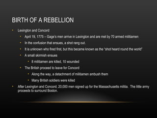 BIRTH OF A REBELLION
•

Lexington and Concord
• April 19, 1775 – Gage’s men arrive in Lexington and are met by 70 armed militiamen
• In the confusion that ensues, a shot rang out.
• It is unknown who fired first, but this became known as the “shot heard round the world”
• A small skirmish ensues
• 8 militiamen are killed, 10 wounded
• The British proceed to leave for Concord
• Along the way, a detachment of militiamen ambush them
• Many British soldiers were killed

•

After Lexington and Concord, 20,000 men signed up for the Massachusetts militia. The little army
proceeds to surround Boston.

 