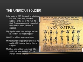 THE AMERICAN SOLDIER
In the spring of 1775, thousands of volunteers
had to be turned away for lack of
supplies-- by the end of that year, the
Cont. Congress was unable to raise half
the number of troops it wanted or
expected
Majority of soldiers, then, are boys, and men
so poor they had no other options
Only 1/5 of soldiers were married men
Most state and local govts had to resort to the
draft to fulfill the quota fixed on them by
Congress
Most long-term soldiers were men of little
wealth and were decidedly NOT the
average colonial American

 