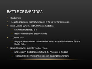 BATTLE OF SARATOGA
•

October 1777

•

The Battle of Saratoga was the turning point in the war for the Continentals

•

British General Burgoyne lost 1,000 men in two battles
• Left him outnumbered 3 to 1
• He also lost many of his effective leaders

•

17 October 1777
• Burgoyne was surrounded by Continentals and surrendered to Continental General
Horatio Gates

•

News of Burgoyne’s surrender reached France
• King Louis XVI decided to negotiate with the Americans at this point
• This resulted in the French entering the war, assisting the Americans.

 