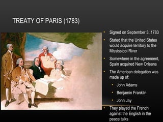 TREATY OF PARIS (1783)
• Signed on September 3, 1783
• Stated that the United States
would acquire territory to the
Mississippi River
• Somewhere in the agreement,
Spain acquired New Orleans
• The American delegation was
made up of:
• John Adams
• Benjamin Franklin
• John Jay
• They played the French
against the English in the
peace talks

 