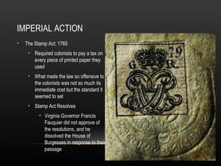 IMPERIAL ACTION
•

The Stamp Act: 1765
• Required colonists to pay a tax on
every piece of printed paper they
used
• What made the law so offensive to
the colonists was not so much its
immediate cost but the standard it
seemed to set
• Stamp Act Resolves
• Virginia Governor Francis
Fauquier did not approve of
the resolutions, and he
dissolved the House of
Burgesses in response to their
passage

 