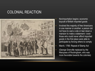COLONIAL REACTION
•

Nonimportation begins: economic
boycott of British imported goods

•

Involved the majority of free Americans
in one manner or another: a person did
not have to cast a vote or tear down a
mansion to make a statement-- even
those who could never afford imported
goods in the first place were able to
participate by forcing others to comply

•

March, 1766: Repeal of Stamp Act

•

(George Grenville replaced by the
Marquess of Rockingham, who was
more favorable towards the colonies)

 
