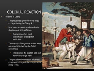 COLONIAL REACTION
•

The Sons of Liberty
• The group initial grew out of the angry
mobs protesting the Stamp Act
• Most members were small merchants,
shopkeepers, and craftsmen
• Businessmen hurt most
economically by the British
restrictions
• The majority of the group’s actions were
not aimed at subverting the British
government
• They disliked the taxation acts and
wanted to change them
• The group later becomes an influential
movement in the push for independence
in the 1770s

 