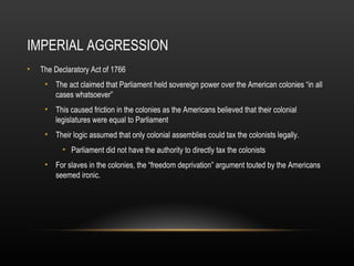 IMPERIAL AGGRESSION
•

The Declaratory Act of 1766
• The act claimed that Parliament held sovereign power over the American colonies “in all
cases whatsoever”
• This caused friction in the colonies as the Americans believed that their colonial
legislatures were equal to Parliament
• Their logic assumed that only colonial assemblies could tax the colonists legally.
• Parliament did not have the authority to directly tax the colonists
• For slaves in the colonies, the “freedom deprivation” argument touted by the Americans
seemed ironic.

 