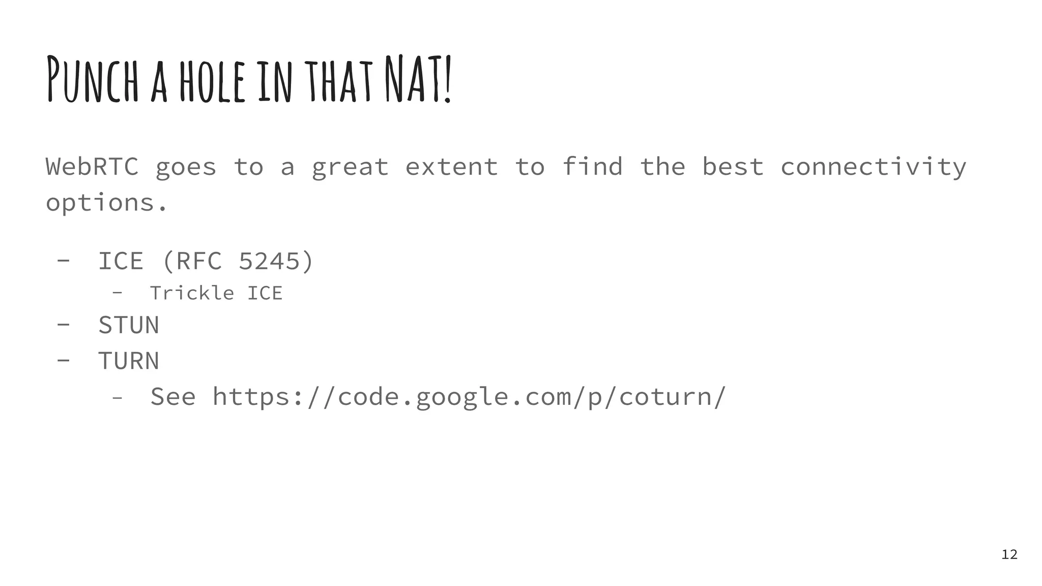 PunchaholeinthatNAT!
WebRTC goes to a great extent to find the best connectivity
options.
- ICE (RFC 5245)
- Trickle ICE
- STUN
- TURN
- See https://code.google.com/p/coturn/
12
 
