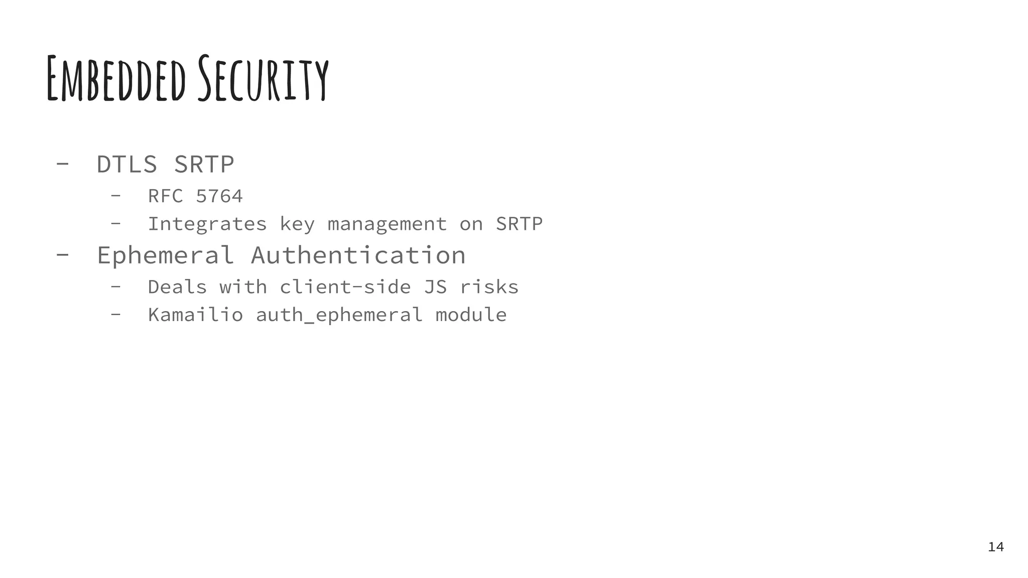EmbeddedSecurity
- DTLS SRTP
- RFC 5764
- Integrates key management on SRTP
- Ephemeral Authentication
- Deals with client-side JS risks
- Kamailio auth_ephemeral module
14
 