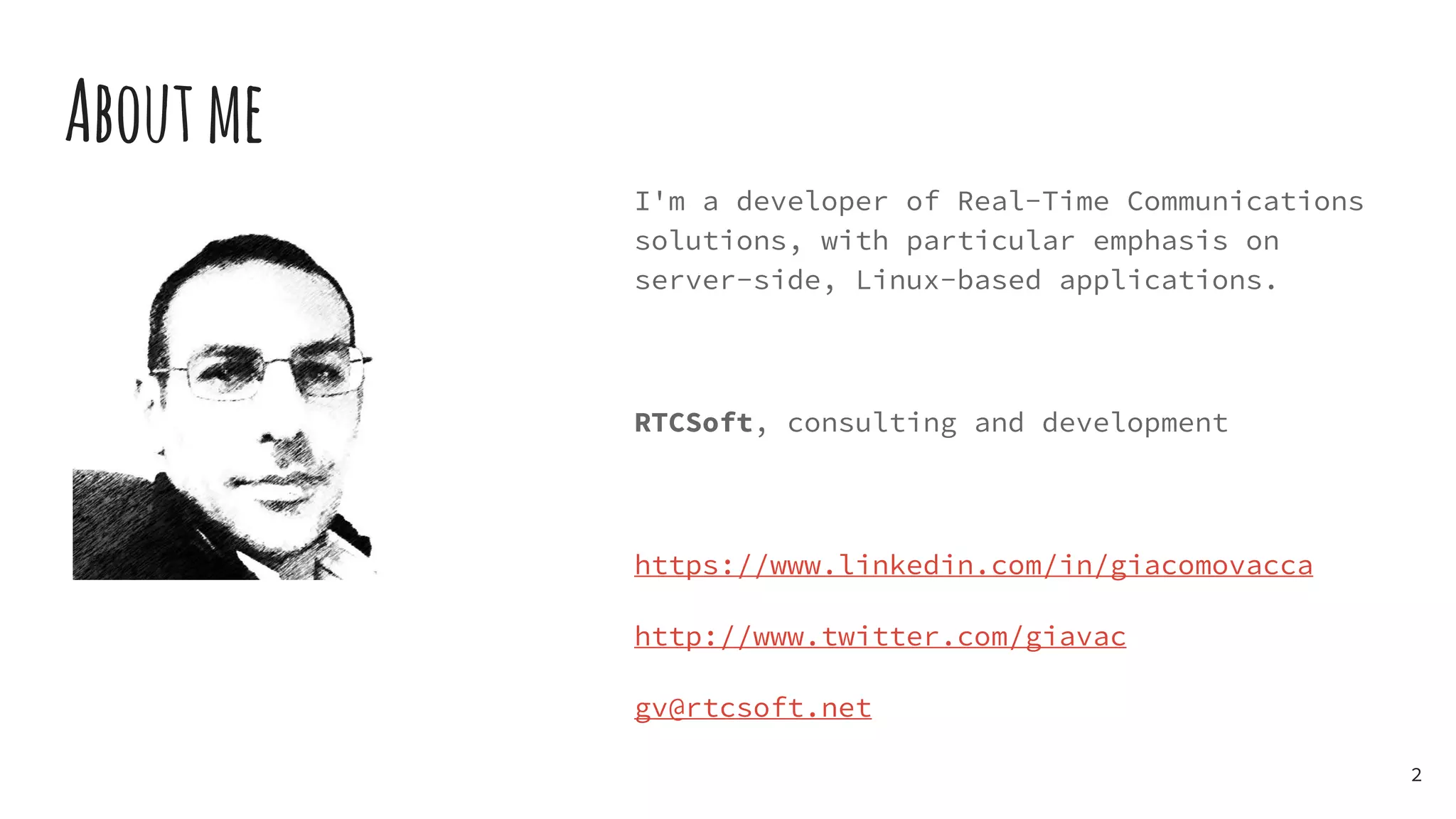 I'm a developer of Real-Time Communications
solutions, with particular emphasis on
server-side, Linux-based applications.
RTCSoft, consulting and development
https://www.linkedin.com/in/giacomovacca
http://www.twitter.com/giavac
gv@rtcsoft.net
Aboutme
2
 