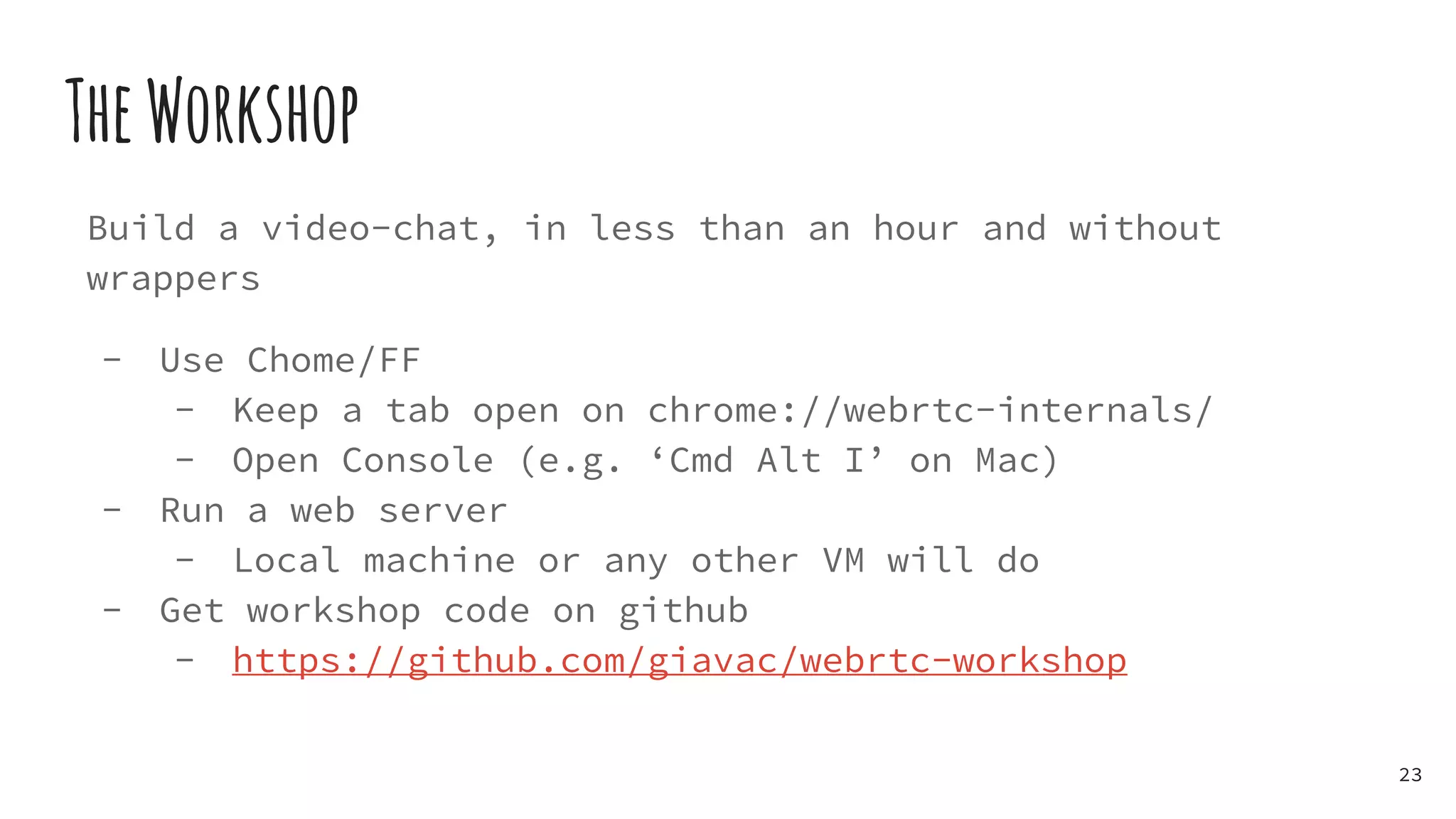 TheWorkshop
Build a video-chat, in less than an hour and without
wrappers
- Use Chome/FF
- Keep a tab open on chrome://webrtc-internals/
- Open Console (e.g. ‘Cmd Alt I’ on Mac)
- Run a web server
- Local machine or any other VM will do
- Get workshop code on github
- https://github.com/giavac/webrtc-workshop
23
 