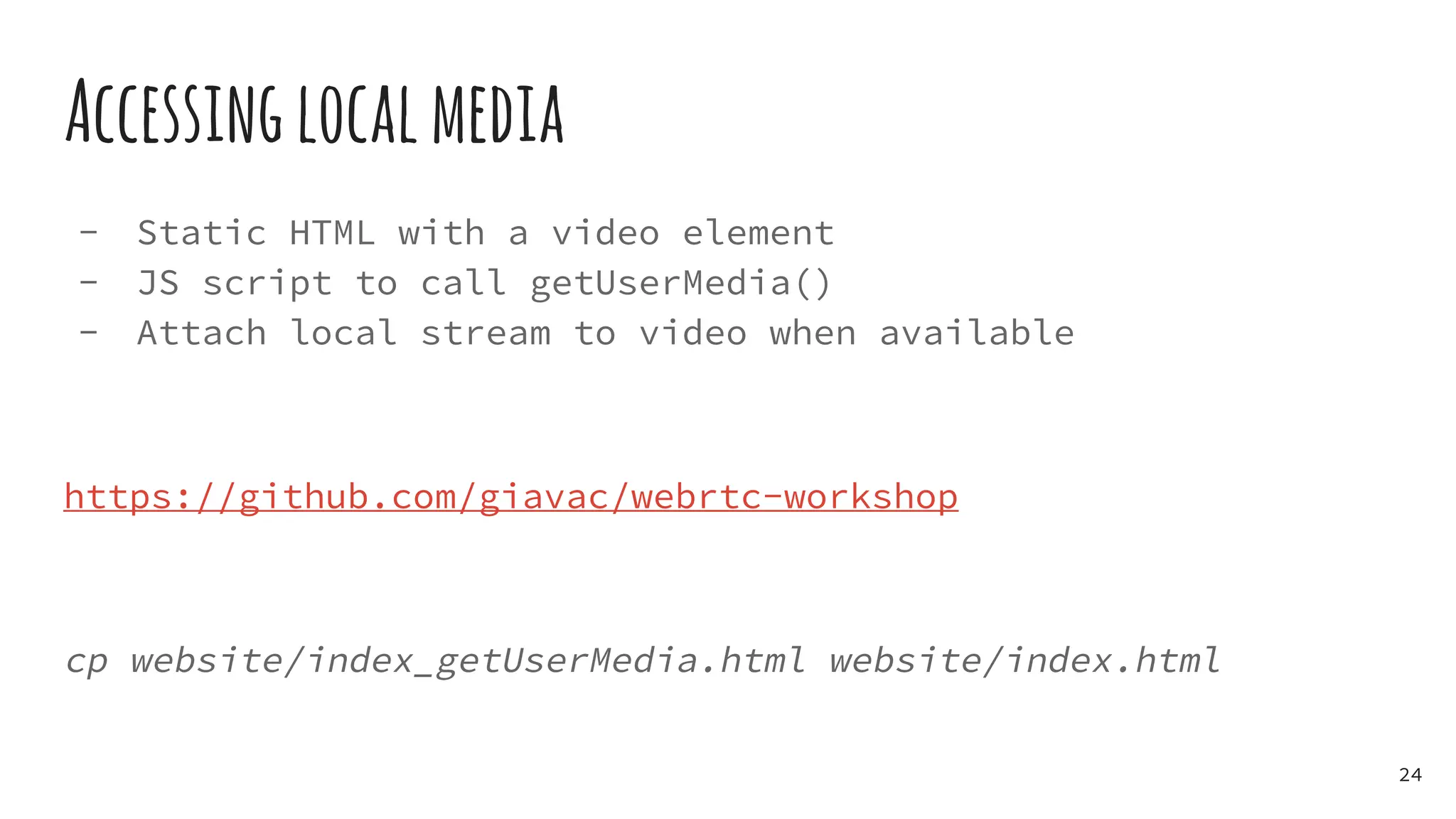 Accessinglocalmedia
- Static HTML with a video element
- JS script to call getUserMedia()
- Attach local stream to video when available
https://github.com/giavac/webrtc-workshop
cp website/index_getUserMedia.html website/index.html
24
 