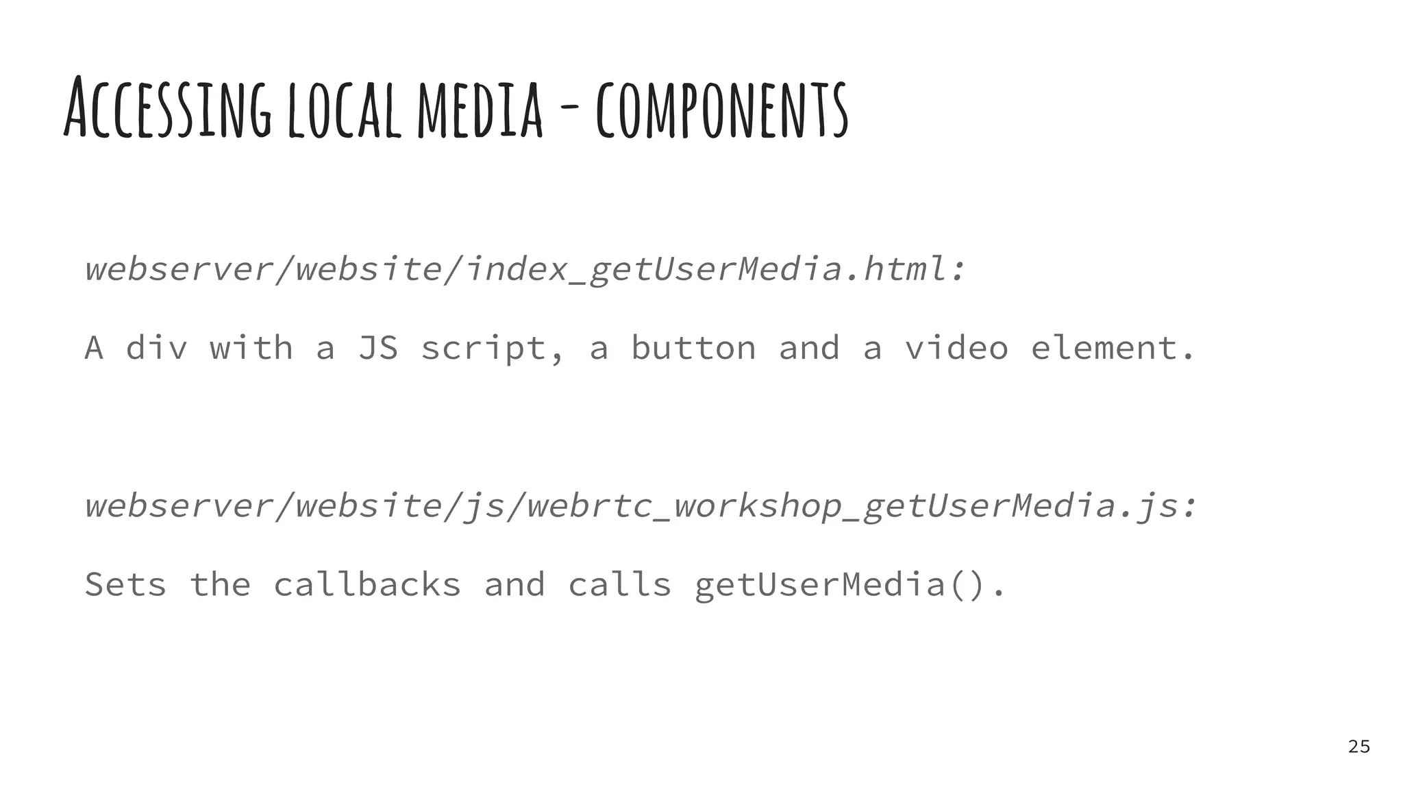 Accessinglocalmedia-components
webserver/website/index_getUserMedia.html:
A div with a JS script, a button and a video element.
webserver/website/js/webrtc_workshop_getUserMedia.js:
Sets the callbacks and calls getUserMedia().
25
 