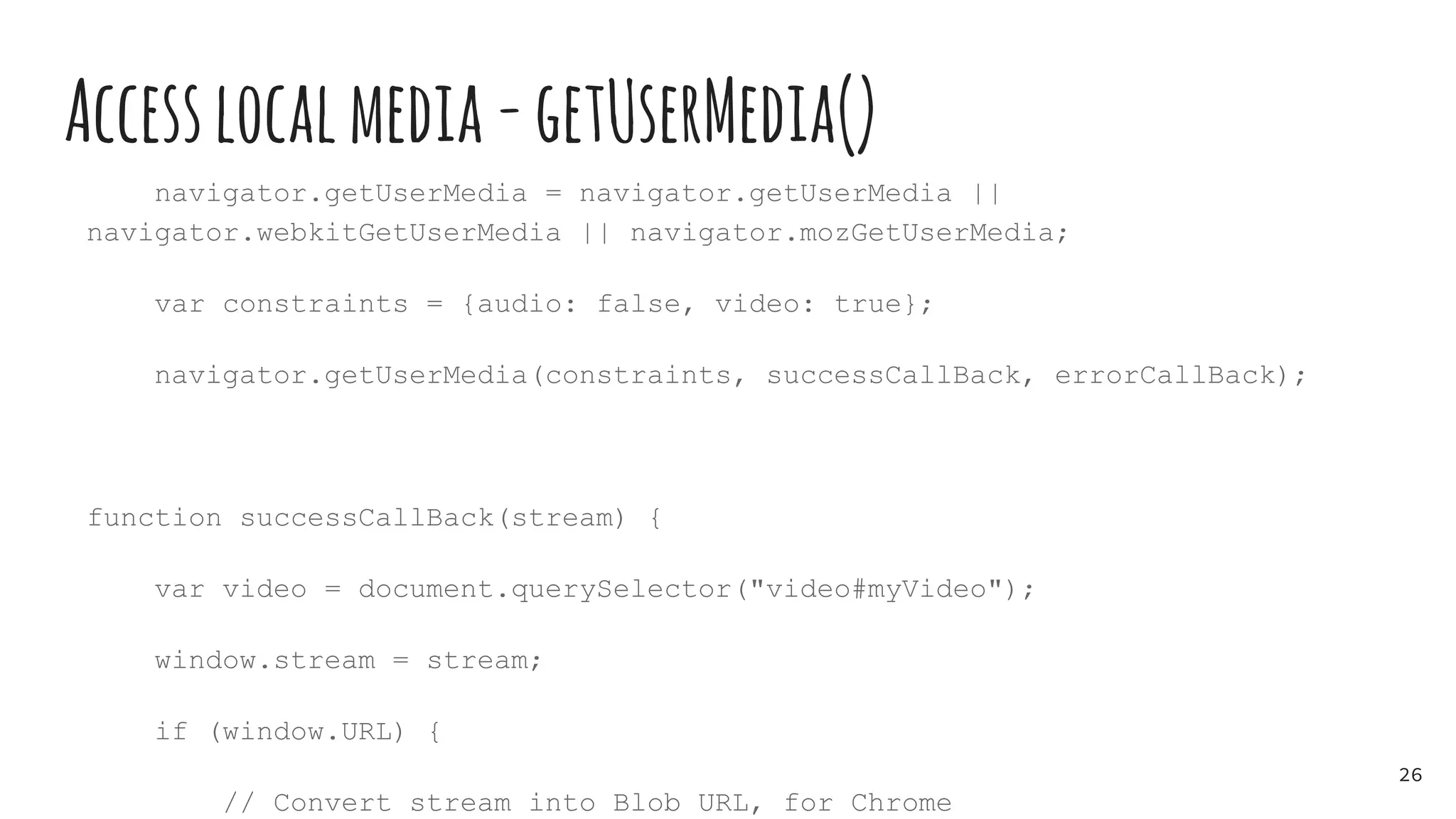 Accesslocalmedia-getUserMedia()
navigator.getUserMedia = navigator.getUserMedia ||
navigator.webkitGetUserMedia || navigator.mozGetUserMedia;
var constraints = {audio: false, video: true};
navigator.getUserMedia(constraints, successCallBack, errorCallBack);
function successCallBack(stream) {
var video = document.querySelector("video#myVideo");
window.stream = stream;
if (window.URL) {
// Convert stream into Blob URL, for Chrome
26
 
