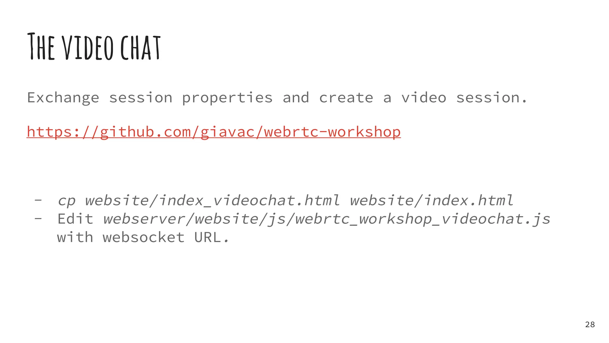 Thevideochat
Exchange session properties and create a video session.
https://github.com/giavac/webrtc-workshop
- cp website/index_videochat.html website/index.html
- Edit webserver/website/js/webrtc_workshop_videochat.js
with websocket URL.
28
 