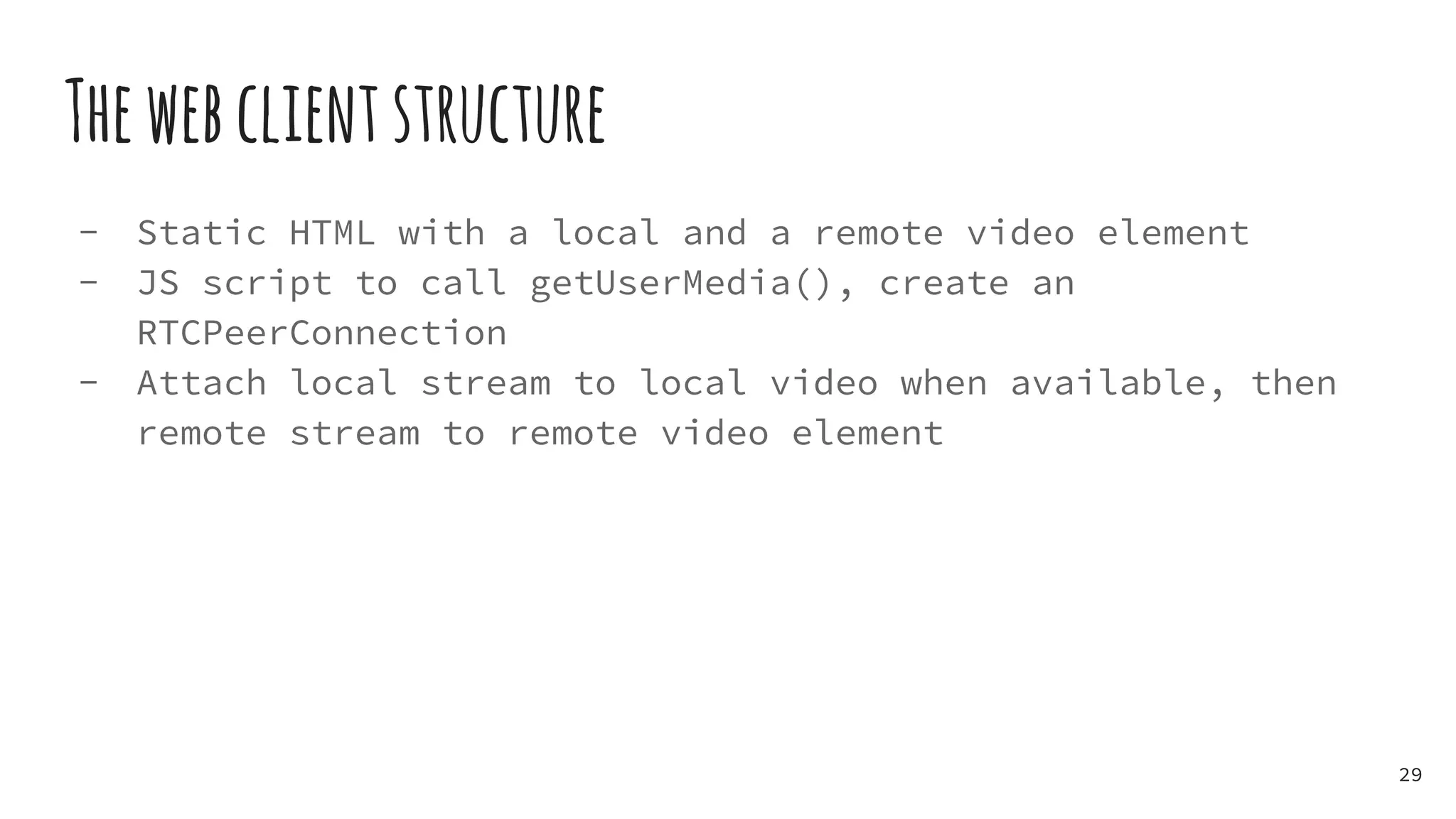 Thewebclientstructure
- Static HTML with a local and a remote video element
- JS script to call getUserMedia(), create an
RTCPeerConnection
- Attach local stream to local video when available, then
remote stream to remote video element
29
 