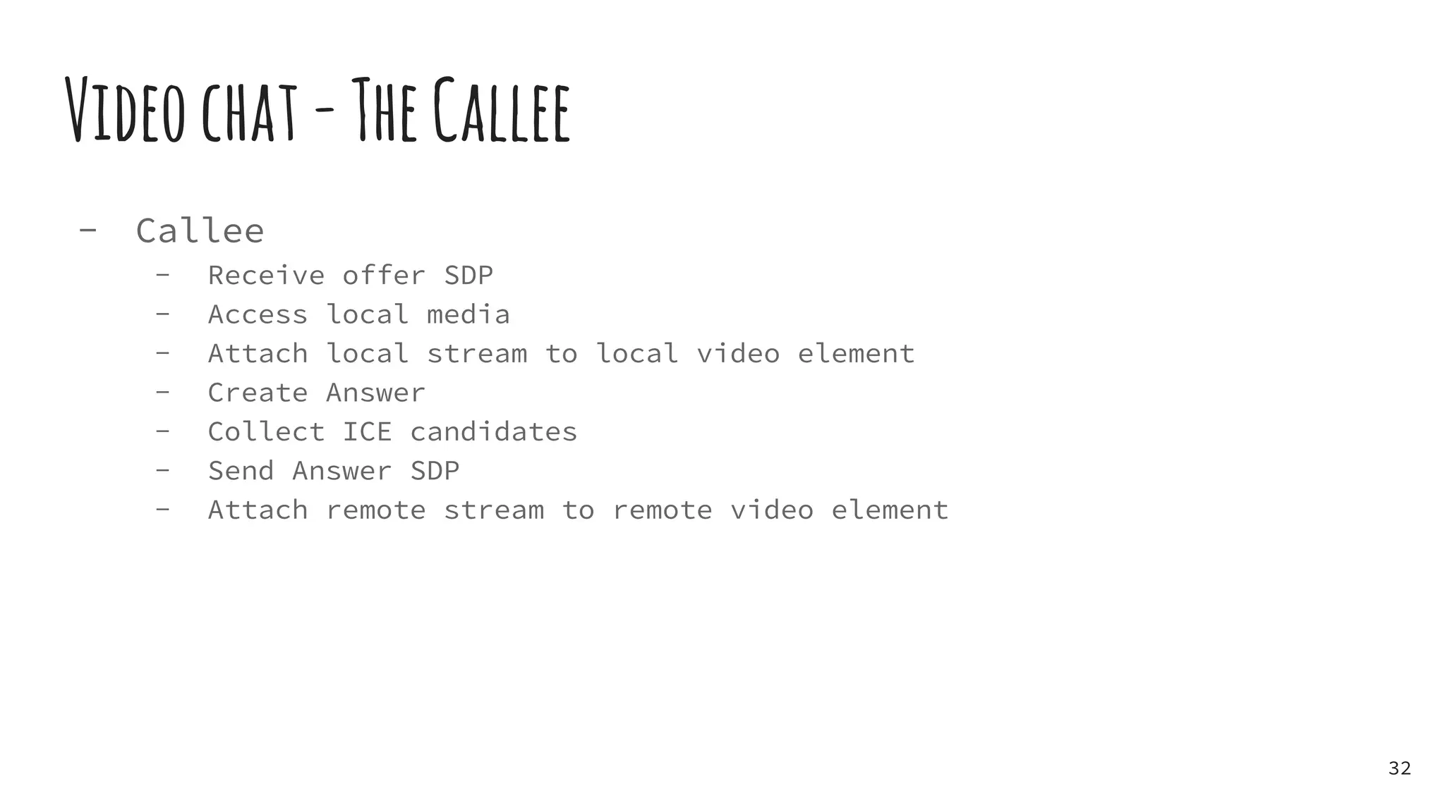 Videochat-TheCallee
- Callee
- Receive offer SDP
- Access local media
- Attach local stream to local video element
- Create Answer
- Collect ICE candidates
- Send Answer SDP
- Attach remote stream to remote video element
32
 
