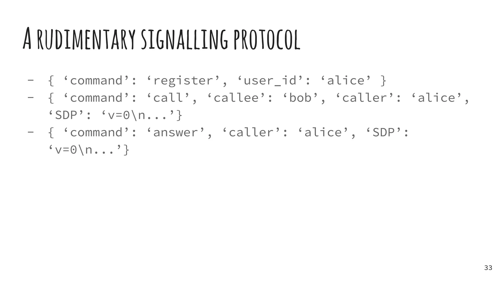 Arudimentarysignallingprotocol
- { ‘command’: ‘register’, ‘user_id’: ‘alice’ }
- { ‘command’: ‘call’, ‘callee’: ‘bob’, ‘caller’: ‘alice’,
‘SDP’: ‘v=0n...’}
- { ‘command’: ‘answer’, ‘caller’: ‘alice’, ‘SDP’:
‘v=0n...’}
33
 
