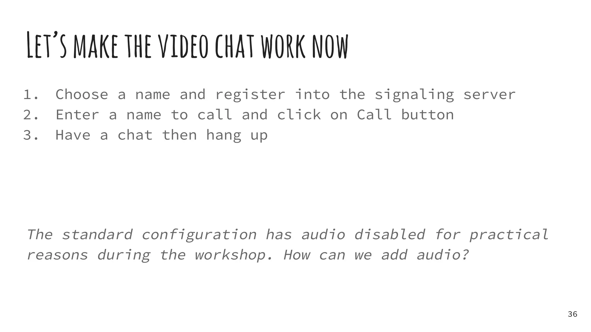 Let’smakethevideochatworknow
1. Choose a name and register into the signaling server
2. Enter a name to call and click on Call button
3. Have a chat then hang up
The standard configuration has audio disabled for practical
reasons during the workshop. How can we add audio?
36
 