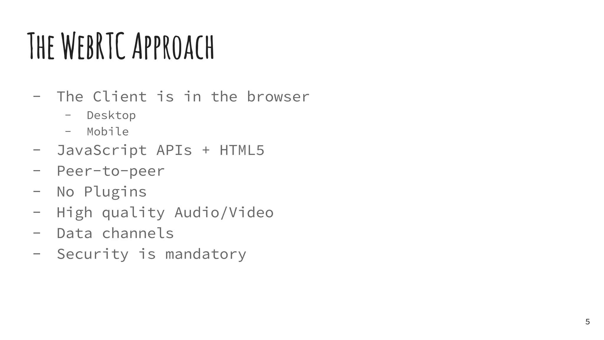 TheWebRTCApproach
- The Client is in the browser
- Desktop
- Mobile
- JavaScript APIs + HTML5
- Peer-to-peer
- No Plugins
- High quality Audio/Video
- Data channels
- Security is mandatory
5
 