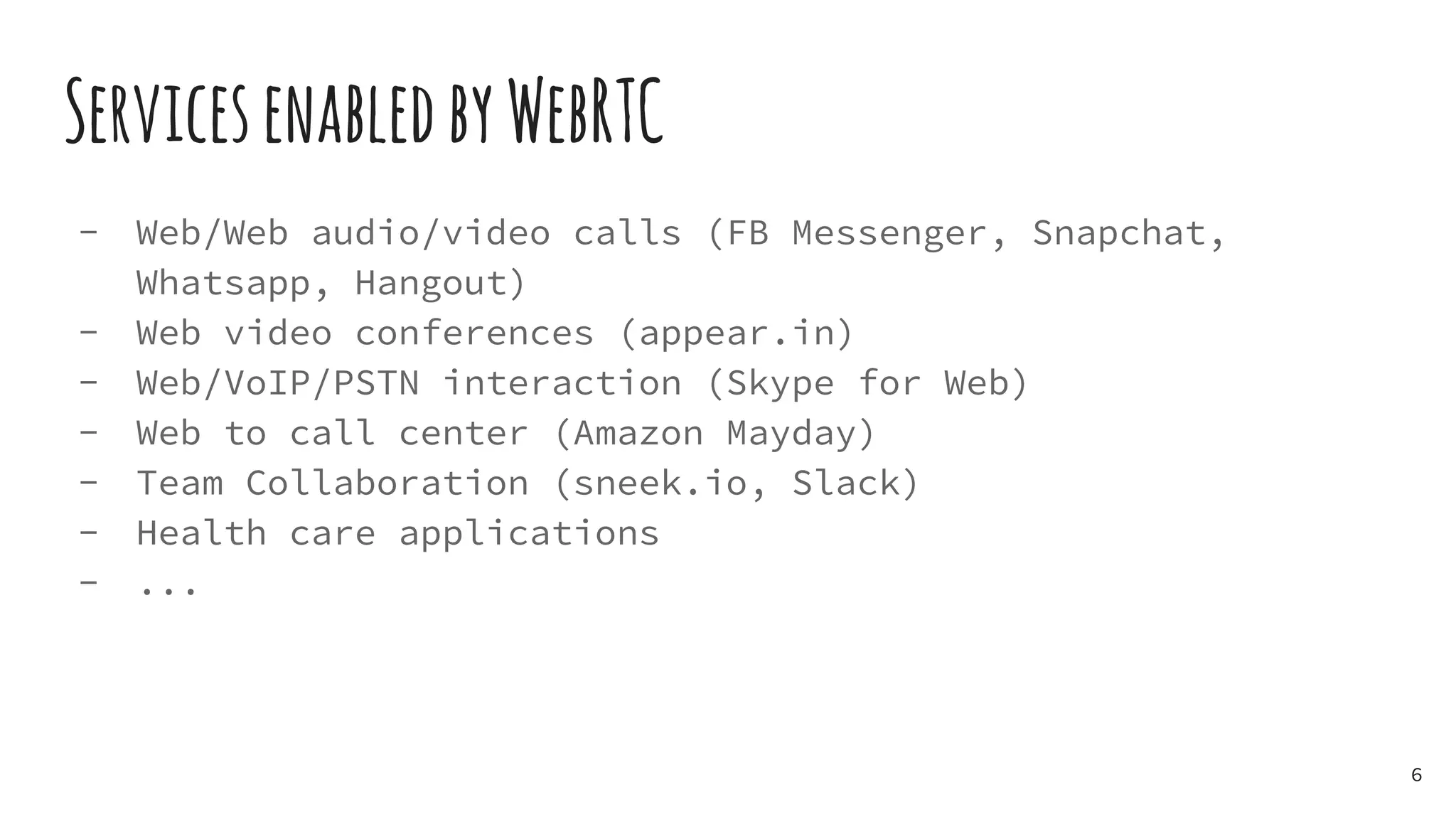 ServicesenabledbyWebRTC
- Web/Web audio/video calls (FB Messenger, Snapchat,
Whatsapp, Hangout)
- Web video conferences (appear.in)
- Web/VoIP/PSTN interaction (Skype for Web)
- Web to call center (Amazon Mayday)
- Team Collaboration (sneek.io, Slack)
- Health care applications
- ...
6
 