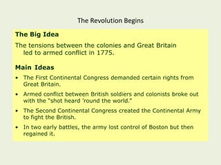 The Revolution Begins
The Big Idea
The tensions between the colonies and Great Britain
  led to armed conflict in 1775.

Main Ideas
• The First Continental Congress demanded certain rights from
  Great Britain.
• Armed conflict between British soldiers and colonists broke out
  with the “shot heard ‟round the world.”
• The Second Continental Congress created the Continental Army
  to fight the British.
• In two early battles, the army lost control of Boston but then
  regained it.
 