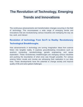 The Revolution of Technology, Emerging
Trends and Innovations
The continuous advancements and transformation changes occurring in the field
of technology. This encompasses a wide range of emerging trends and
innovations that are revolutionizing various industries and reshaping the way we
live, work, and interact
Revolution of technology From Sci-Fi to Reality: Revolutionary
Technological Breakthroughs.
How advancements in technology are turning imagination ideas from science
fiction into tangible reality. It explores groundbreaking innovations such as
quantum computing, nanotechnology, genetic engineering, and space
exploration. These revolutionary breakthroughs are changing various industries
and pushing the boundaries of what once was thought possible. For various
science fiction novels and movies are witnessing their realization in our daily
lives. These developments have the potential to change society and improve
quality of life and solve global challenges
 