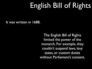 English Bill of Rights

It was written in 1688.


                        The English Bill of Rights
                        limited the power of the
                       monarch. For example, they
                       couldn’t suspend laws, levy
                         taxes, or custom duties
                      without Parliament’s consent.
 