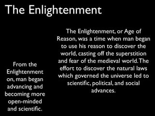 The Enlightenment
                      The Enlightenment, or Age of
                  Reason, was a time when man began
                   to use his reason to discover the
                   world, casting off the superstition
                  and fear of the medieval world. The
   From the
                   effort to discover the natural laws
 Enlightenment
                  which governed the universe led to
 on, man began
                      scientiﬁc, political, and social
 advancing and
                                advances.
becoming more
 open-minded
 and scientiﬁc.
 