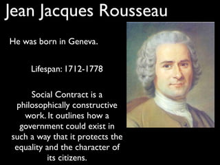 Jean Jacques Rousseau
He was born in Geneva.


     Lifespan: 1712-1778

     Social Contract is a
 philosophically constructive
   work. It outlines how a
  government could exist in
such a way that it protects the
 equality and the character of
          its citizens.
 