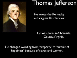 Thomas Jefferson
                     He wrote the Kentucky
                     and Virginia Resolutions.



                        He was born in Albemarle
                            County, Virginia.


He changed wording from ‘property’ to ‘pursuit of
    happiness’ because of slaves and women.
 
