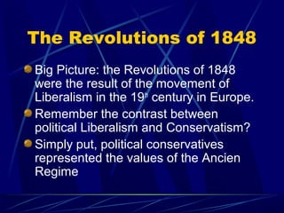 The Revolutions of 1848
Big Picture: the Revolutions of 1848
were the result of the movement of
Liberalism in the 19th century in Europe.
Remember the contrast between
political Liberalism and Conservatism?
Simply put, political conservatives
represented the values of the Ancien
Regime
 