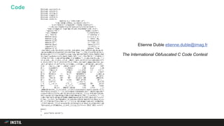 Code #include <sys/ioctl.h>
#include <unistd.h>
#include <string.h>
#include <signal.h>
#include <stdlib.h>
#include <stdio.h>
#define O_o "sfX4.Fv8H!`uf"
"|~0y'vWtA@:LcO9d}y.!uL!Gd+ml(<+Ds!J"
"e.6!r!%l6G!n~^<i=%pEwL%P!'<!FQt%u 5toG57j/3"
"!:E%;!ea!!!WqE0z!f/y}!%!!Qi6!uzt!n}?]!bl!ak!SetR<"
"Zj$x!~V!n&g8!cK! KrgR'8@c]!%-q9V.3fa[E8X%dY'w!#H <P~6"
"?guhljL!^P% ?" "8!@dP,!!o+fb"
"!pv!;!Hm%Ro4" "n:}nkD!Q!kN"
"e:| 'b5sc!e" /* nothing */
#define mu(a) a a a a a //-
#define O_(Q_ ) "033[" #Q_
#define Q_(O) mu(mu(mu(O)))
#define Q/*-- ++--*/O9--||(
#define main( )main(){/**/
signal(13,1), _();}f()//--+
#define k( k) getenv( "D"#k
char*O0=O_o,OO,*Q1,O5[97];int*Q5,_Q=0,Q0=0,_O=0,_0=0,O=5,QQ,O6,Q6,O3
,Q4,O4=41088,O1=sizeof(O5),O7=234;long long __;_()Q_({)int*Q3,Q2,O2,C,
QO,O9=O,O8=!!!!!!!!!!k(RAFT));long long Q8;char*Q9=O_(1A)O_(%dB)O_(%dC
)O_(34m)"xe2%c%crn"O_(0m)O_(%dA),*Q7;__+=(__*92+*O0-35-__)*(QO=Q_(!
!)(*O0-33)*!O9--),O0+=O1*QO,QO&&_(),Q Q4&&(O--,_(),O0+=194,O++,Q4--,_(
))),Q O=0,__=0,_(),O=3,_()),Q __&&(C=__&15,_O+=(C<2)*12+!(QO=C&14^2)*(
4-_O)+(C==6)*( 12-2*_O)+(C>6)*(9-(C-7)%3),_Q+=!QO*(_Q%QQ+(C&1)*O3-_Q),
_0+=!_0*!QO+(1-2*_0)*!(C^4),(C==5)&&(__>>=4,Q8=__,Q7=O0,Q4=__&15,O=1,_
()|O ++&_(),__=Q8 ,O0=Q7 ),Q3=( _Q+= O8*(9 *O4*
O1 > lrand48()) +(_O%=8,( (_O% 6>2) -(_O%
7<2) )*QQ+((_O +7)%8<3 )-(_O>4) )*( C>5 ),
Q2 = _Q/ O3)* O6+Q5 +(O2=_Q%QQ )/ 2,*Q3=*
Q3 % O4+O4|(1 << Q_("" "@CADBEHI") [_Q%2+_Q
%O3/ QQ*2 ]- 64)* _0, sprintf(O5, Q9, Q2+1,
O2/2 ,*Q3>>8 ,85* 3&* Q3,Q2+1 )&& _0&&(O=8,
Q1 = O5,_()), Q0 +=(O2 >Q0)*_0*(O2 -Q0 ),__
+=!( C>9)*(3- __+ ( __>>4))-3, __ +=(C>12
) *( (__<<4 )+ C-3-__) ,usleep( O4* _0/(3*
O8+1 )),O =3,_() )) ,!O9 --&& read(
1 ,& OO,1)> 0&&(O= (QO=OO ==35 )*3+6 ,_()
,QO&&(OO=10,O=6,_(),1)||(O=4,_()),0)||close(dup2(3-dup2(1,dup(0)-3),1)
*0+2)*0||Q write(1,"> ",2),ioctl(Q0=0,TIOCGWINSZ,O5)^--O&(O3=(QQ=(O6=*
((short*)O5+1))*2)*4),Q6=-O1,Q5=calloc(3*O6,8),_()),Q (O=8,QO=!(O2=OO-
10)|!(Q2=OO-32)*(Q0+58>QQ)|(Q0+12>QQ))&&(Q1=O_(3B),_(),write(1,"> ",2)
),Q0+=!QO*!Q2*4-QO*Q0,O2*Q2&&(!Q0&&(memset(Q5,0,3*O3),Q0=4,Q1="nnn"
O_(3A),_()),O=7,_Q=7*QQ+Q0+2,_O=_0=0,OO+=(OO>64 &OO<91)*32,O0=Q_(O_o)+
O7,_(),(*O0-OO)||(O=2,O0+='a',_( )))),Q *O0-OO)&&(*(O0+=O1)-33)&&(O=0,
_(),O=7,O0+=O1,_()),Q write(0,Q1,strlen(Q1))),Q OO=Q_(O_o)[Q6+=O1],(Q6
%strlen(O_o)-O7)&&(O=6,_(),O=9,_()));Q_(})/*+++++ IOCCC 2015 +++++*/
main()
{
puts("hello world!");
}
Etienne Duble etienne.duble@imag.fr
The International Obfuscated C Code Contest
 