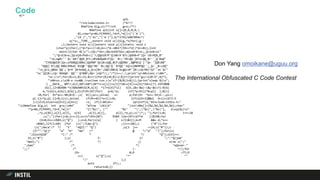 Code#/*
q{G.
*/include<stdio.h> /*G!*/
#define G(g,o)/**/int g=o;/**/
#define q(b)int o[]={0,0,0,0,
0};char*p=#b,P[9999],*d=P,*e[]={"('A`)"
,"(A`)","('A)","('A`)"},b/*3792/e887094c*/
q(*s=__TIME__;extern void w(){G(g,*o)for(;g--
;);}extern void x(){}extern void y(){}static void z
(char*p){for(;(*d=*p++)!=0;d++)*d-=061*(59==*d||*d==81);}int
main(){char N[]="<;iQ=/*do<;dQ=ook8?boc;aQ=odr8>oc;_Q<ox8>oc"
";^Q<d|8=o;]Q<dj8<Pk8<c]'?;QQdi8?P'Q)d8<9`8?c;Qdh8=P']Q<`c8>PQ9_8"
">b;og8=''`Q<`b8?'QQ9_8?c;dPe8dQa8<P]Q<``8=;'f8>QQ`]8?ocQQ_8=''_Q`8aQ"
"CYOUQWIN!]Q=;of8BQQ)88bc]QA98P'Qo]8>oQQ_8CP;QQ98b`_8@P8(Q`]'^Q=`']QB)88"
"bQQ]`8J;QQ`88bc99bd(`8iQ@''QQo^8E'`8c;QQ'Q``8?QQ`'kQ<o]8B9PQQ`';_Q<`_8<cbQ"
"<o_Q<o_QBdo`QQ';`Q=9`]8=bobQ_o_Q<o]8=';bQC(88cQ`bcgQ>oP']8<;cQ>98)^Q?''oc`Q>"
"oc']Q]8<;cQ>`8bbQA``QQ''`Q?88P;dQ=`)nQ?*/;;"/*}}=~/./;print"cp40sinon.c40r",
"un.cn";for($i=1;$i<21;$i++){for($j=0;$j<2;$j++){print"gccx20-O",$j*2,
"40run.cx20-o run&&./run|tee run.cn"if!($i%(2+$j));}print"sleep $jn";
} __DATA__ 8M*/;G(Z,60*(60*(10**s+s[1])+s[3]*10+s[4])+s[6]*10+s[7]-1933008
)G(l,(Z+86400-*o)%86400)G(M,o[3] *17+o[4]*11) G(O,(&x-&w)-(&y-&x)?1:0)G(
m,*o)G(n,m)G(i,0)G(j,O)if(M>197)for( p=N;*p; )if(*p>92){*N=p[1 ];N[1]
=0;for( O=*p++-90;0<O--;z( N));p++;}else{ s= p;for(O= *p++-59;O--;p++)
p[-1]=*p;p[-1]=0;z(s);}else{ if(M==0){*o=Z;l=0; }if(o[O+3]&&o[ O+1]+(O?3:5
)>l)Z=O;else++o[O+3];o[O+1] =l; if(l<60)d+= sprintf(d,"#include<stdio.h>"
"12#define G(g,o) int g=o;n#d" "efine 161(b" ")int40o[]={%d,%d,%d,%d,%d};char"
"*p=#b,P[9999],*d=P,*e[]=" "{"%s", "" "%s" "","%s","%s"}, bnq(%s)n"
,*o,o[01],o[2],o[3], o[4] ,e[3],e[1], e[2],*e,p);z("/*;; ");for(i=0; i++<18
;z(";"))for(j=0;j++<11;n=(n*193+287) %384 ){m=(97+(67*m ))%198;for
(O=0;O++<n%03;z("Q") );s=d;for(z(e[ ( n/3)&3]);m<M &&s-d;*s++
=040);}if(l<60) {for (z(";Time:Q") ;(l++<60);z ("#"));for
(z(";Heca"/* */ "t" "eQII:" "Q") ;o[3 ]++ <=24;z("#"));z
(Z?"":"Q(j" "a" "m" "me" /* @ */"d" ")");for(z(
";GlockQ18" "C:" /* * */ "Q");o[4]++<
25;z("#") );z( Z- 1? ";":"Q(jam"
"med);") /* */ ;} else z(";"
";Gam" /* */ "eQover."
";;" /* (- */);for
(O= 0;O <77;O
++) z("Q");z( "*" ""
"/" );}
puts (P);;
return+0;})
Don Yang omoikane@uguu.org
The International Obfuscated C Code Contest
 