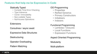 Statically Typed
• Compile Time Error Checking
• Type Inference
• Const / Immutability
• Non-nullable Types
• Null Access Operations
Extensions
Coroutines / async await
Expressive Data Structures
Destructuring
Operator Overloading
Pattern Matching
OO Programming
• Properties
• Reified Generics
• Primary Constructors
• Initialisers
• Indexers
Functional Programming
• Lambdas / Closures
• Local Functions
• Expression Functions
Aspect Oriented Programming
Modularity
Multi-platform
Features that help me be Expressive in Code
 