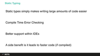 Static types simply makes writing large amounts of code easier
Compile Time Error Checking
Better support within IDEs
A side benefit is it leads to faster code (if compiled)
Static Typing
 