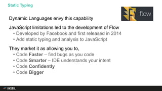 Dynamic Languages envy this capability
JavaScript limitations led to the development of Flow
• Developed by Facebook and first released in 2014
• Add static typing and analysis to JavaScript
They market it as allowing you to,
• Code Faster – find bugs as you code
• Code Smarter – IDE understands your intent
• Code Confidently
• Code Bigger
Static Typing
 