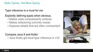 Type inference is a must for me
Explicitly defining types when obvious,
• Makes code unnecessarily verbose
• Makes refactoring commits noisier
• Exposes details that are often unimportant
Compare Java 9 and Kotlin
• Java finally got local type inference in v10
Static Typing – Not More Typing
 