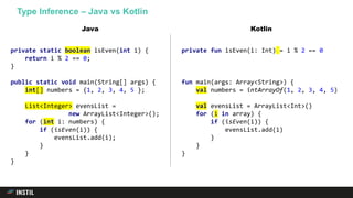 Type Inference – Java vs Kotlin
private static boolean isEven(int i) {
return i % 2 == 0;
}
public static void main(String[] args) {
int[] numbers = {1, 2, 3, 4, 5 };
List<Integer> evensList =
new ArrayList<Integer>();
for (int i: numbers) {
if (isEven(i)) {
evensList.add(i);
}
}
}
private fun isEven(i: Int) = i % 2 == 0
fun main(args: Array<String>) {
val numbers = intArrayOf(1, 2, 3, 4, 5)
val evensList = ArrayList<Int>()
for (i in array) {
if (isEven(i)) {
evensList.add(i)
}
}
}
Java Kotlin
 