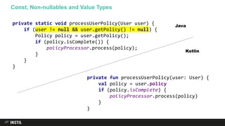 Const, Non-nullables and Value Types
private fun processUserPolicy(user: User) {
val policy = user.policy
if (policy.isComplete) {
policyProcessor.process(policy)
}
}
private static void processUserPolicy(User user) {
if (user != null && user.getPolicy() != null) {
Policy policy = user.getPolicy();
if (policy.isComplete()) {
policyProcessor.process(policy);
}
}
}
Java
Kotlin
 