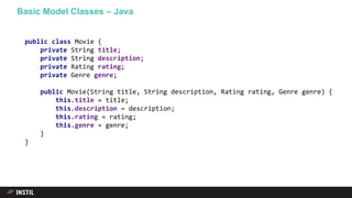 Basic Model Classes – Java
public class Movie {
private String title;
private String description;
private Rating rating;
private Genre genre;
public Movie(String title, String description, Rating rating, Genre genre) {
this.title = title;
this.description = description;
this.rating = rating;
this.genre = genre;
}
}
 