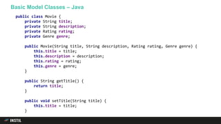 Basic Model Classes – Java
public class Movie {
private String title;
private String description;
private Rating rating;
private Genre genre;
public Movie(String title, String description, Rating rating, Genre genre) {
this.title = title;
this.description = description;
this.rating = rating;
this.genre = genre;
}
public String getTitle() {
return title;
}
public void setTitle(String title) {
this.title = title;
}
 